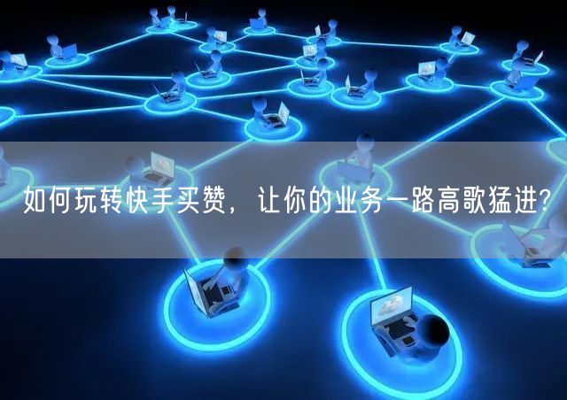如何玩转快手买赞，让你的业务一路高歌猛进?
