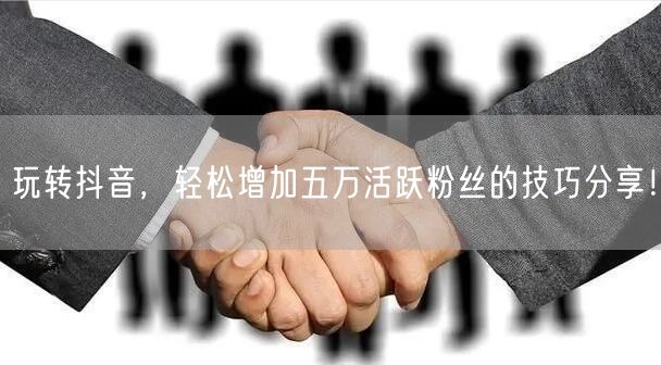 玩转抖音，轻松增加五万活跃粉丝的技巧分享！