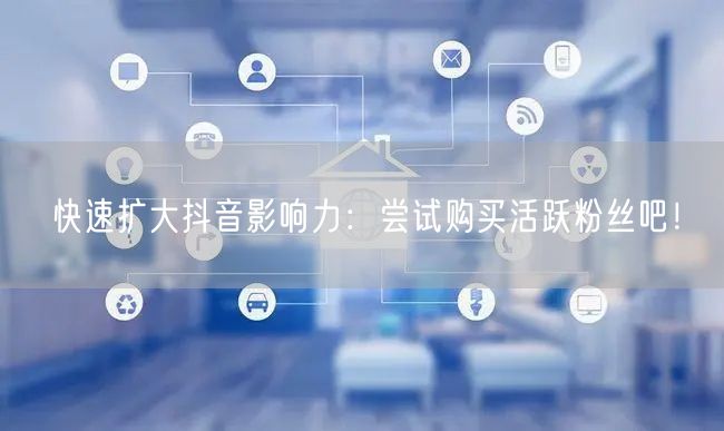 快速扩大抖音影响力：尝试购买活跃粉丝吧！