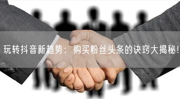 玩转抖音新趋势：购买粉丝头条的诀窍大揭秘！