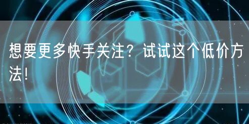 想要更多快手关注？试试这个低价方法！